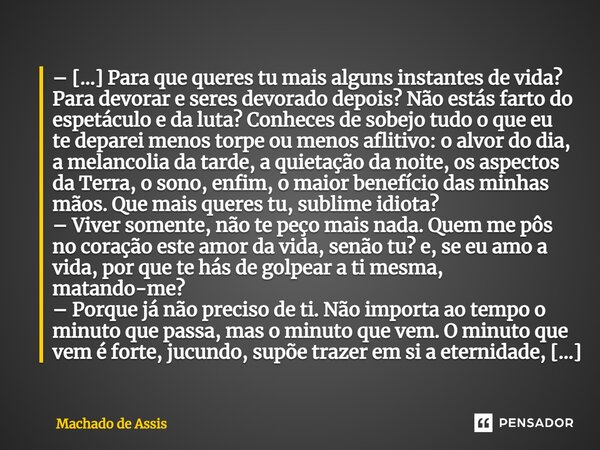 – [...] Para que queres tu mais alguns instantes de vida? Para devorar e seres devorado depois? Não estás farto do espetáculo e da luta? Conheces de sobejo tudo... Frase de Machado de Assis.