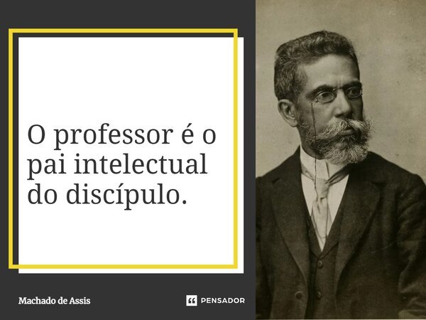 O professor é o pai intelectual do discípulo.... Frase de Machado de Assis.