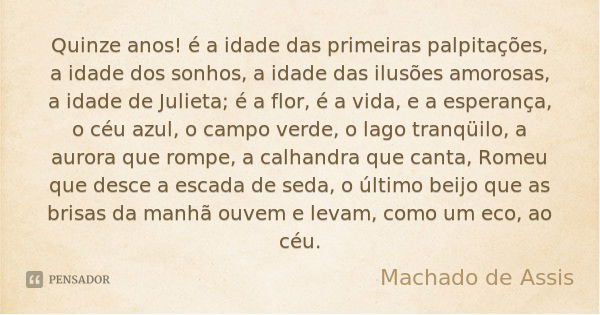 Quinze anos! é a idade das primeiras palpitações, a idade dos sonhos, a idade das ilusões amorosas, a idade de Julieta; é a flor, é a vida, e a esperança, o céu... Frase de Machado de Assis.