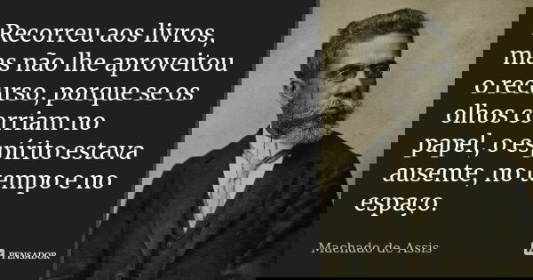 Recorreu aos livros, mas não lhe aproveitou o recurso, porque se os olhos corriam no papel, o espírito estava ausente, no tempo e no espaço.... Frase de Machado de Assis.