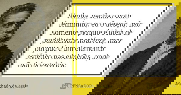 Venha, venha o voto feminino; eu o desejo, não somente porque é ideia de publicistas notáveis, mas porque é um elemento estético nas eleições, onde não há estét... Frase de Machado de Assis.