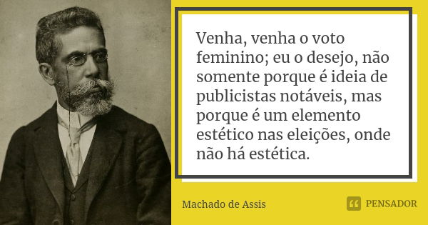 Venha, venha o voto feminino; eu o desejo, não somente porque é ideia de publicistas notáveis, mas porque é um elemento estético nas eleições, onde não há estét... Frase de Machado de Assis.