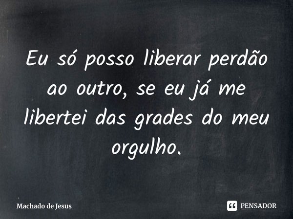 ⁠Eu só posso liberar perdão ao outro, se eu já me libertei das grades do meu orgulho.... Frase de Machado de Jesus.