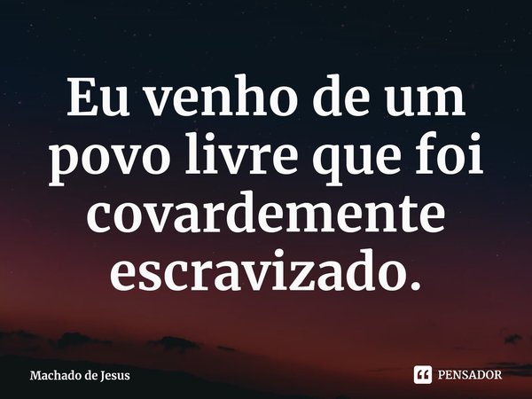 ⁠Eu venho de um povo livre que foi covardemente escravizado.... Frase de Machado de Jesus.