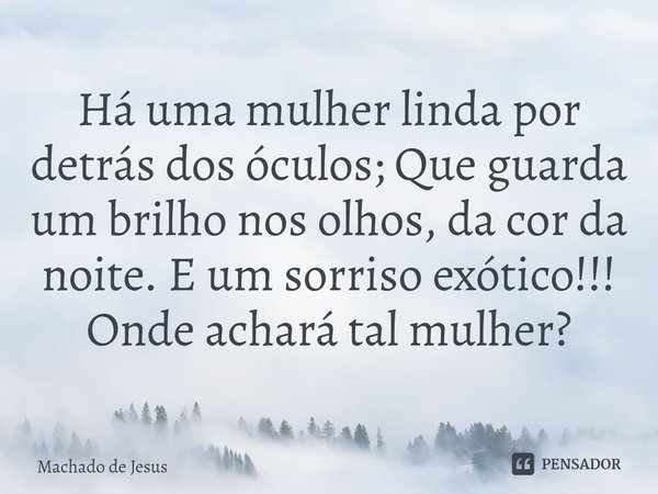 Há uma mulher linda por detrás dos óculos; Que guarda um brilho nos olhos, da cor da noite. E um sorriso exótico!!! Onde achará tal mulher?... Frase de Machado de Jesus.