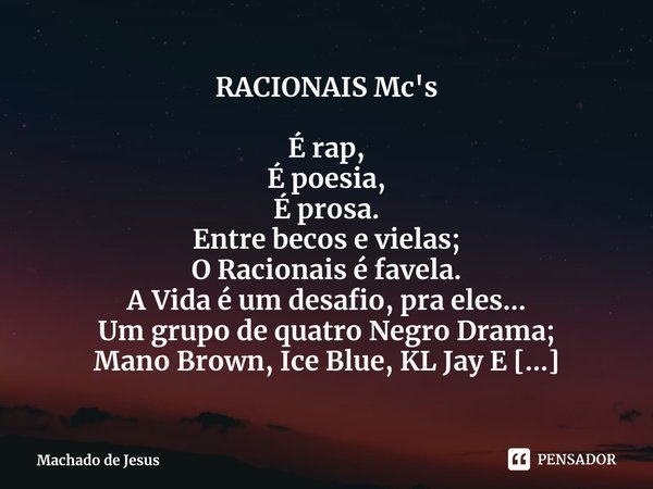 ⁠RACIONAIS Mc's É rap,
É poesia,
É prosa.
Entre becos e vielas;
O Racionais é favela.
A Vida é um desafio, pra eles...
Um grupo de quatro Negro Drama;
Mano Brow... Frase de Machado de Jesus.