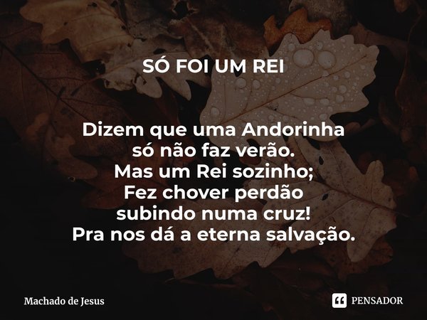 ⁠SÓ FOI UM REI Dizem que uma Andorinha
só não faz verão.
Mas um Rei sozinho;
Fez chover perdão
subindo numa cruz!
Pra nos dá a eterna salvação.... Frase de Machado de Jesus.