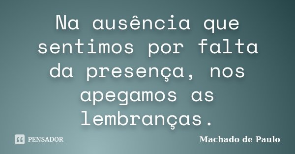 Na ausência que sentimos por falta da presença, nos apegamos as lembranças.... Frase de Machado de Paulo.