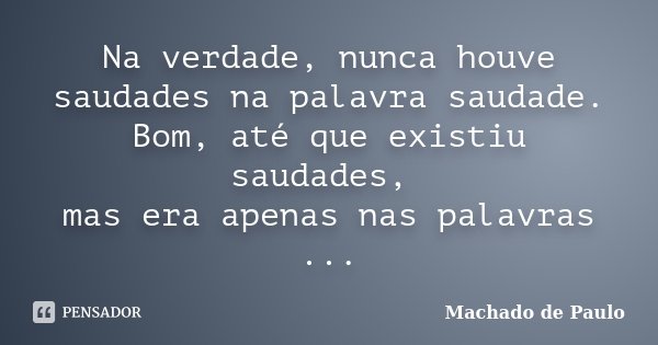 Na verdade, nunca houve saudades na palavra saudade. Bom, até que existiu saudades, mas era apenas nas palavras ...... Frase de Machado de Paulo.