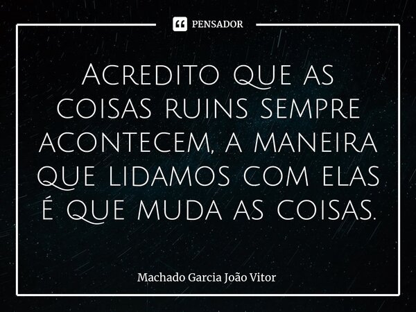⁠Acredito que as coisas ruins sempre acontecem, a maneira que lidamos com elas é que muda as coisas.... Frase de Machado Garcia João Vitor.