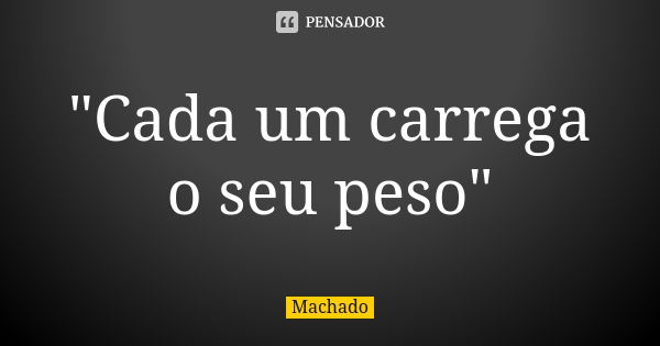 "Cada um carrega o seu peso"... Frase de Machado.