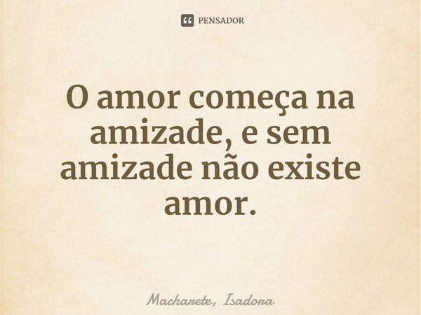 ⁠O amor começa na amizade, e sem amizade não existe amor.... Frase de Macharete, Isadora.