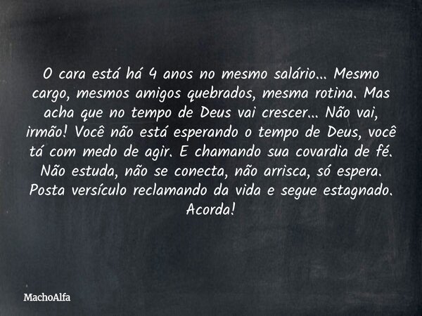 O cara está há 4 anos no mesmo salário... Mesmo cargo, mesmos amigos quebrados, mesma rotina. Mas acha que no tempo de Deus vai crescer... Não vai, irmão! Você ... Frase de MachoAlfa.