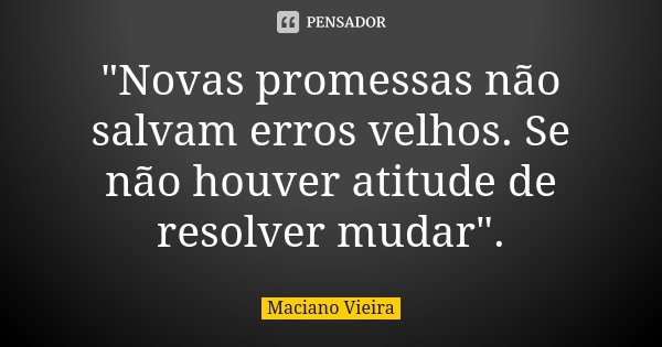 "Novas promessas não salvam erros velhos. Se não houver atitude de resolver mudar".... Frase de Maciano Vieira.