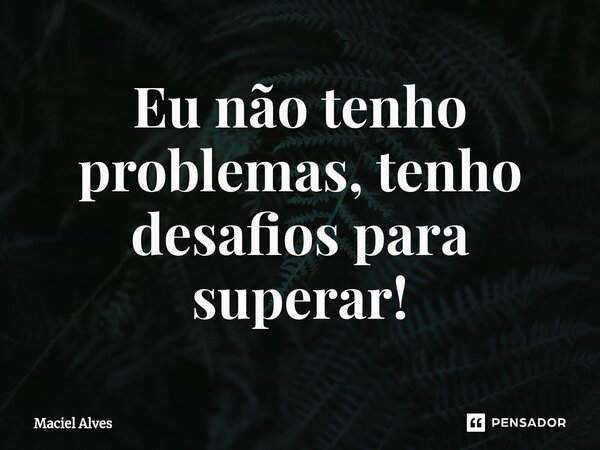 ⁠Eu não tenho problemas, tenho desafios para superar!... Frase de Maciel Alves.