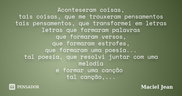 Aconteseram coisas, tais coisas, que me trouxeram pensamentos tais pensamentos, que transformei em letras letras que formaram palavras que formaram versos, que ... Frase de Maciel Jean.