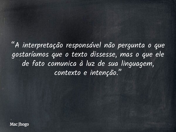“A interpretação responsável não pergunta o que gostaríamos que o texto dissesse, mas o que ele de fato comunica à luz de sua linguagem, contexto e intenção.”... Frase de Mac Jhogo.