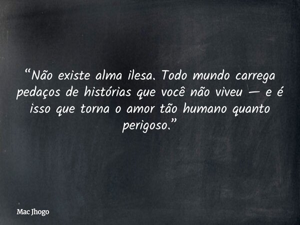 “Não existe alma ilesa. Todo mundo carrega pedaços de histórias que você não viveu — e é isso que torna o amor tão humano quanto perigoso.”... Frase de Mac Jhogo.