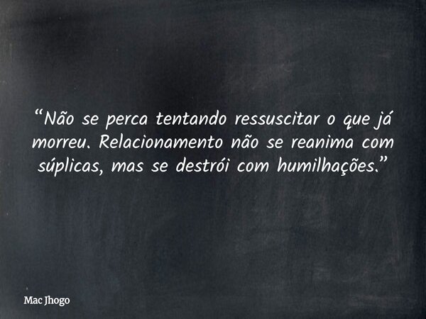 “Não se perca tentando ressuscitar o que já morreu. Relacionamento não se reanima com súplicas, mas se destrói com humilhações.”... Frase de Mac Jhogo.