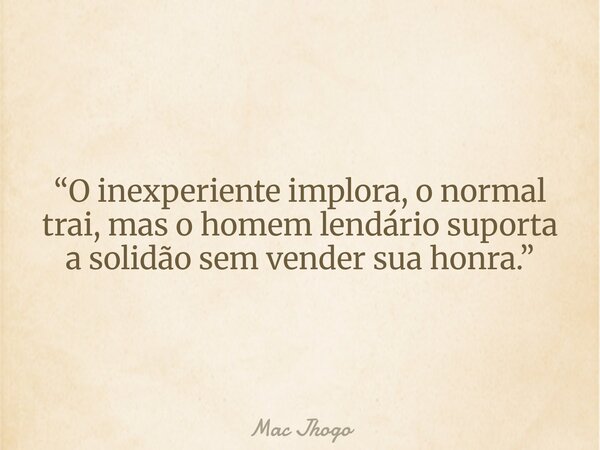 “O inexperiente implora, o normal trai, mas o homem lendário suporta a solidão sem vender sua honra.”... Frase de Mac Jhogo.