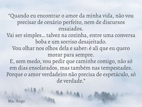 “Quando eu encontrar o amor da minha vida, não vou precisar de cenário perfeito, nem de discursos ensaiados. Vai ser simples… talvez na cozinha, entre uma conve... Frase de Mac Jhogo.