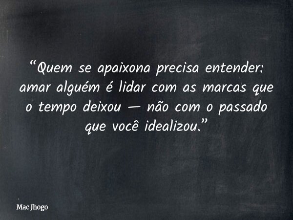 “Quem se apaixona precisa entender: amar alguém é lidar com as marcas que o tempo deixou — não com o passado que você idealizou.”... Frase de Mac Jhogo.