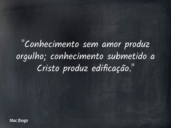 "Conhecimento sem amor produz orgulho; conhecimento submetido a Cristo produz edificação."... Frase de Mac Jhogo.