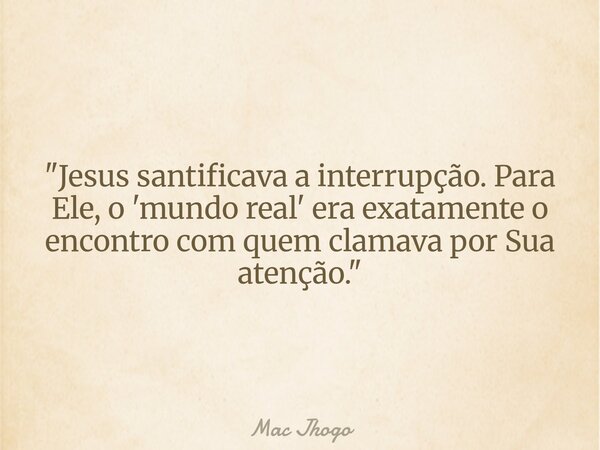 "Jesus santificava a interrupção. Para Ele, o 'mundo real' era exatamente o encontro com quem clamava por Sua atenção."... Frase de Mac Jhogo.