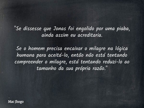 "Se dissesse que Jonas foi engolido por uma piaba, ainda assim eu acreditaria. Se o homem precisa encaixar o milagre na lógica humana para aceitá-lo, então... Frase de Mac Jhogo.