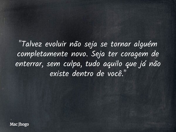 "Talvez evoluir não seja se tornar alguém completamente novo. Seja ter coragem de enterrar, sem culpa, tudo aquilo que já não existe dentro de você."... Frase de Mac Jhogo.
