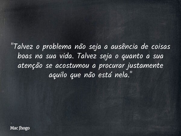 "Talvez o problema não seja a ausência de coisas boas na sua vida. Talvez seja o quanto a sua atenção se acostumou a procurar justamente aquilo que não est... Frase de Mac Jhogo.