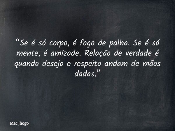 “Se é só corpo, é fogo de palha. Se é só mente, é amizade. Relação de verdade é quando desejo e respeito andam de mãos dadas.”... Frase de Mac Jhogo.