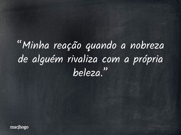“Minha reação quando a nobreza de alguém rivaliza com a própria beleza.”... Frase de macjhogo.