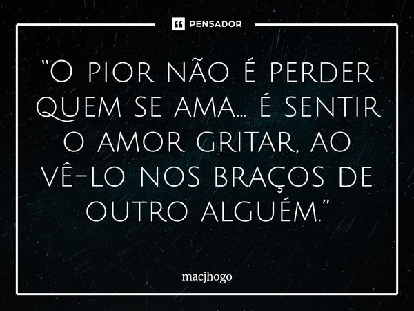 ⁠“O pior não é perder quem se ama… é sentir o amor gritar, ao vê-lo nos braços de outro alguém.”... Frase de macjhogo.