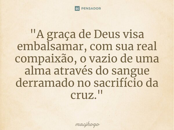 ⁠"A graça de Deus visa embalsamar, com sua real compaixão, o vazio de uma alma através do sangue derramado no sacrifício da cruz."... Frase de macjhogo.