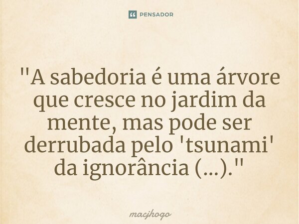 "A sabedoria é uma árvore que cresce no jardim da mente, mas pode ser derrubada pelo 'tsunami' da ignorância (...)."... Frase de macjhogo.