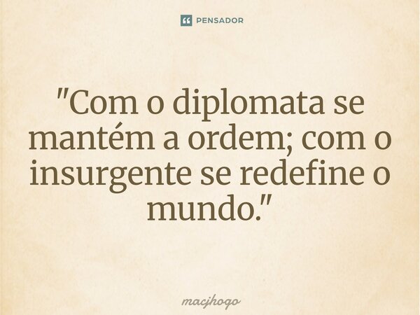 ⁠"Com o diplomata se mantém a ordem; com o insurgente se redefine o mundo."... Frase de macjhogo.