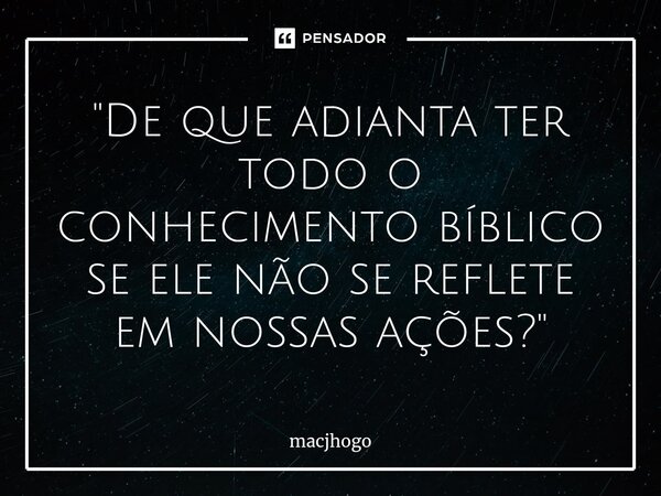 ⁠"De que adianta ter todo o conhecimento bíblico se ele não se reflete em nossas ações?"... Frase de macjhogo.