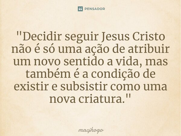 ⁠"Decidir seguir Jesus Cristo não é só uma ação de atribuir um novo sentido a vida, mas também é a condição de existir e subsistir como uma nova criatura.&... Frase de macjhogo.