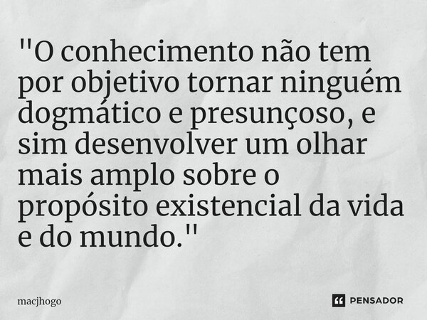 ⁠"O conhecimento não tem por objetivo tornar ninguém dogmático e presunçoso, e sim desenvolver um olhar mais amplo sobre o propósito existencial da vida e ... Frase de macjhogo.