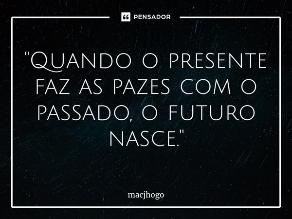 ⁠"Quando o presente faz as pazes com o passado, o futuro nasce."... Frase de macjhogo.