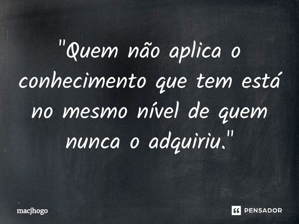 ⁠"Quem não aplica o conhecimento que tem está no mesmo nível de quem nunca o adquiriu."... Frase de macjhogo.