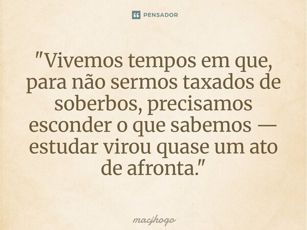 ⁠"Vivemos tempos em que, para não sermos taxados de soberbos, precisamos esconder o que sabemos — estudar virou quase um ato de afronta."... Frase de macjhogo.