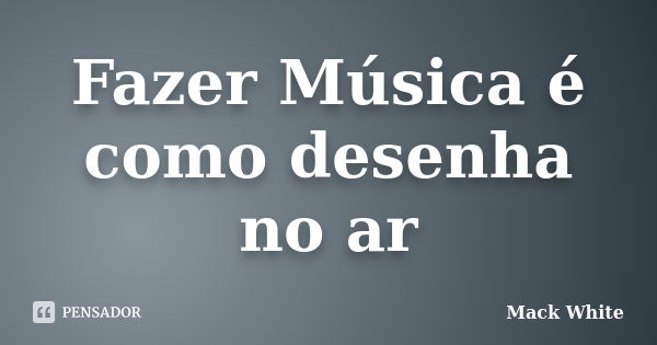 Fazer Música é como desenha no ar... Frase de Mack White.