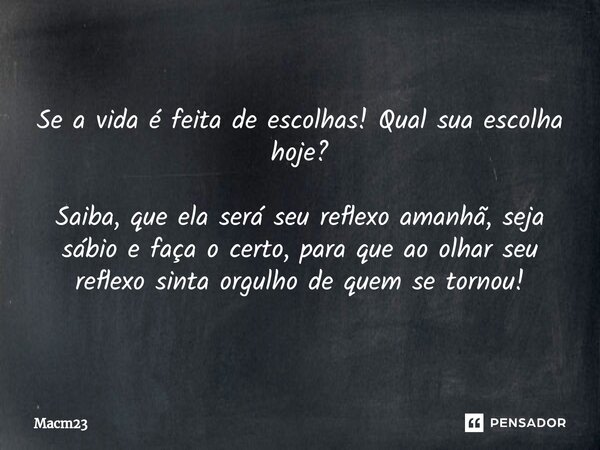 Se a vida é feita de escolhas! Qual sua escolha hoje? Saiba, que ela será seu reflexo amanhã, seja sábio e faça o certo, para que ⁠ao olhar seu reflexo sinta or... Frase de Macm23.