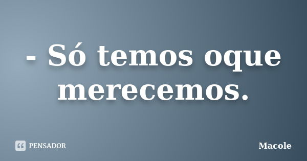 - Só temos oque merecemos.... Frase de Macole.