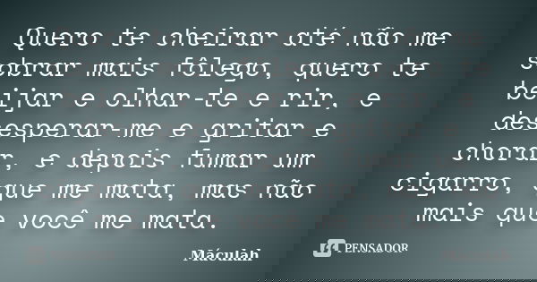 Quero te cheirar até não me sobrar mais fôlego, quero te beijar e olhar-te e rir, e desesperar-me e gritar e chorar, e depois fumar um cigarro, que me mata, mas... Frase de Máculah.