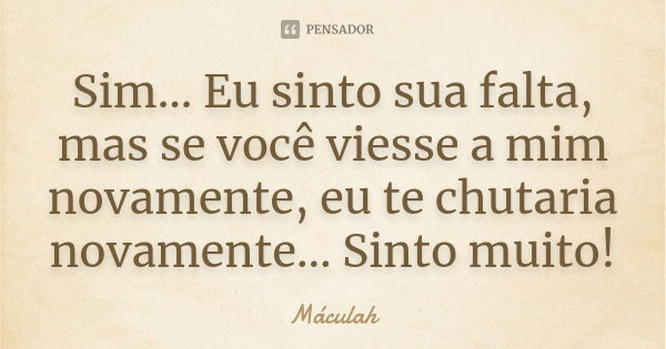 Sim... Eu sinto sua falta, mas se você viesse a mim novamente, eu te chutaria novamente... Sinto muito!... Frase de Máculah.