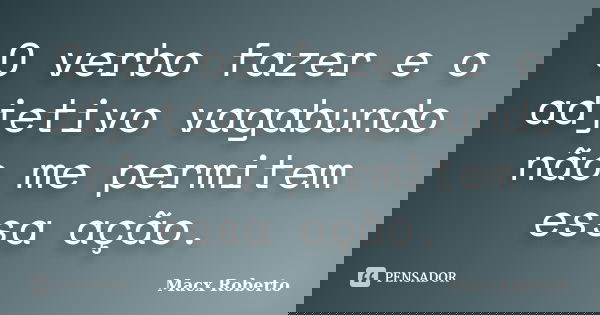 O verbo fazer e o adjetivo vagabundo não me permitem essa ação.... Frase de Macx Roberto.