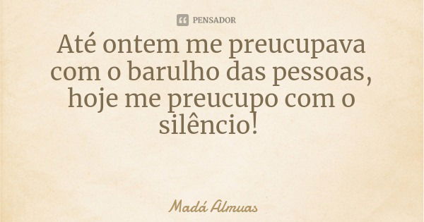 Até ontem me preucupava com o barulho das pessoas, hoje me preucupo com o silêncio!... Frase de Madá Almuas.